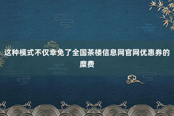 这种模式不仅幸免了全国茶楼信息网官网优惠券的糜费